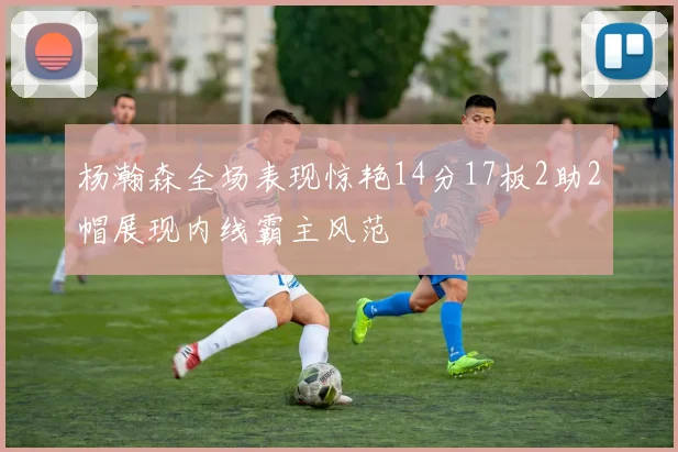 杨瀚森全场表现惊艳14分17板2助2帽展现内线霸主风范