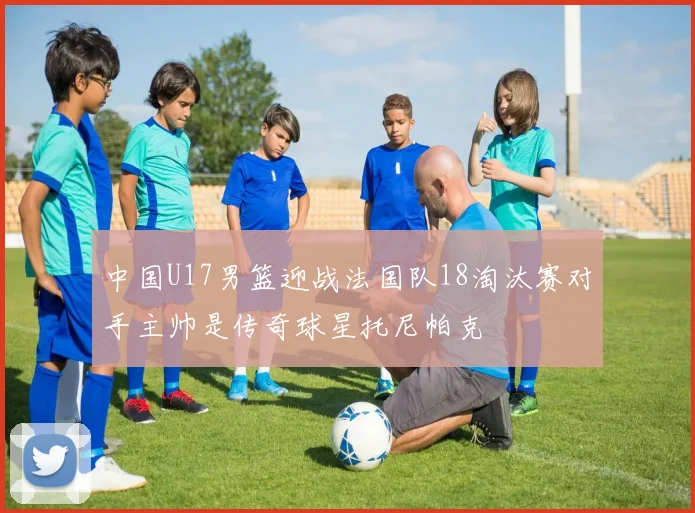 中国U17男篮迎战法国队18淘汰赛对手主帅是传奇球星托尼帕克