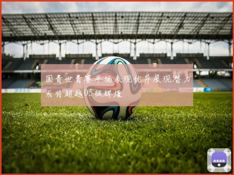 国青世青赛半场表现优异展现潜力或将超越05级辉煌