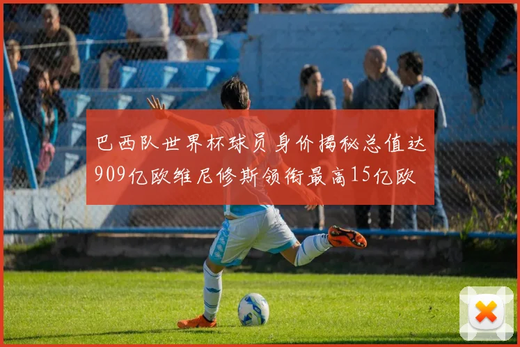 巴西队世界杯球员身价揭秘总值达909亿欧维尼修斯领衔最高15亿欧