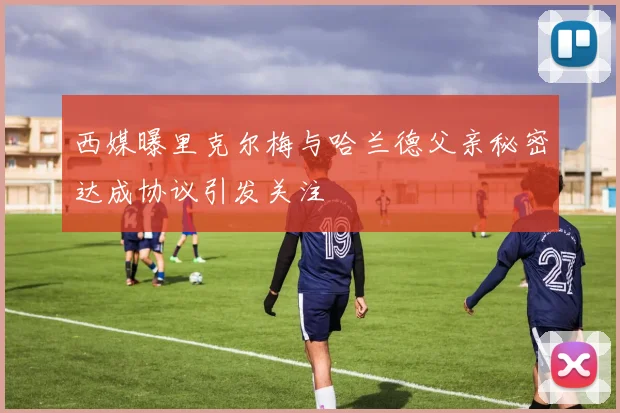 西媒曝里克尔梅与哈兰德父亲秘密达成协议引发关注