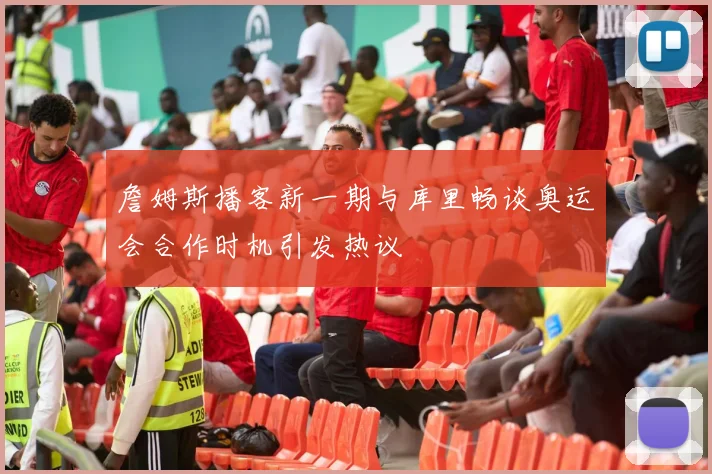 詹姆斯播客新一期与库里畅谈奥运会合作时机引发热议