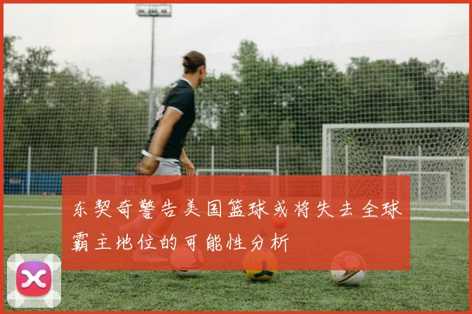 东契奇警告美国篮球或将失去全球霸主地位的可能性分析