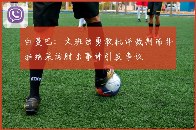 白曼巴：文班该勇敢批评裁判而非拒绝采访肘击事件引发争议