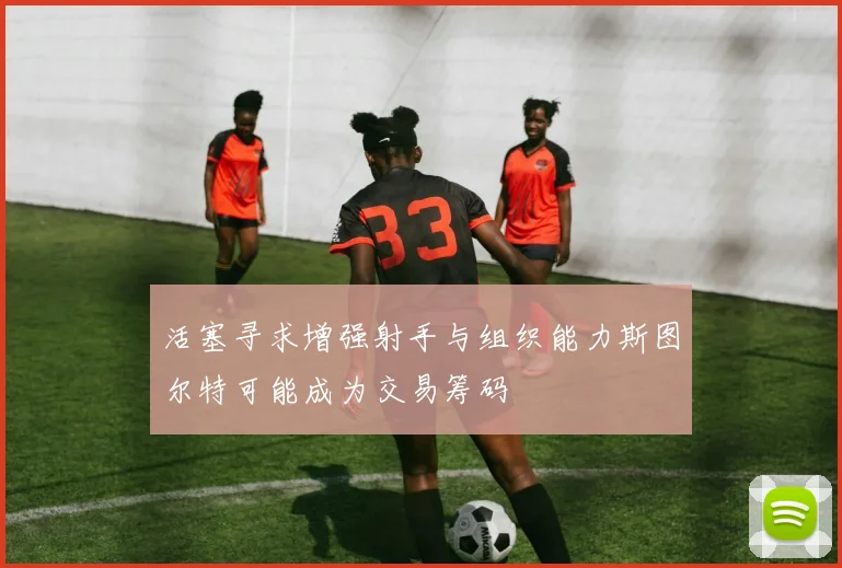 活塞寻求增强射手与组织能力斯图尔特可能成为交易筹码