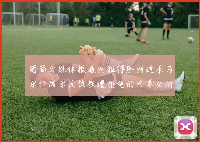 葡萄牙媒体报道利雅得胜利追求马尔科席尔瓦执教遭拒绝的内幕分析