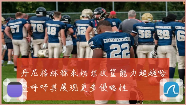 丹尼格林称米切尔攻筐能力超越哈登呼吁其展现更多侵略性