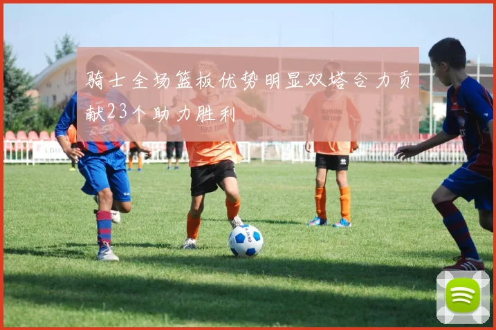 骑士全场篮板优势明显双塔合力贡献23个助力胜利