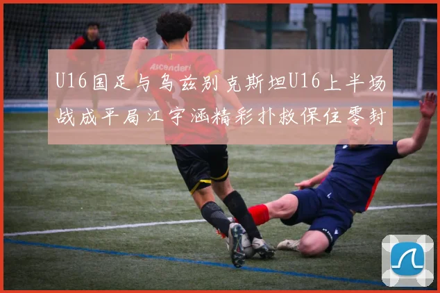 U16国足与乌兹别克斯坦U16上半场战成平局江宇涵精彩扑救保住零封纪录