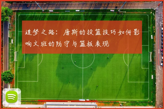 追梦之路：唐斯的投篮技巧如何影响文班的防守与篮板表现