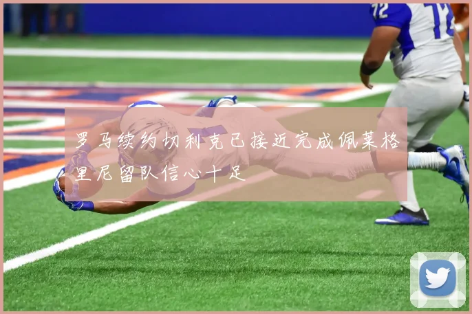 罗马续约切利克已接近完成佩莱格里尼留队信心十足