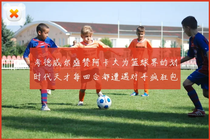 考德威尔盛赞阿卡夫为篮球界的划时代天才每回合都遭遇对手疯狂包夹挑战