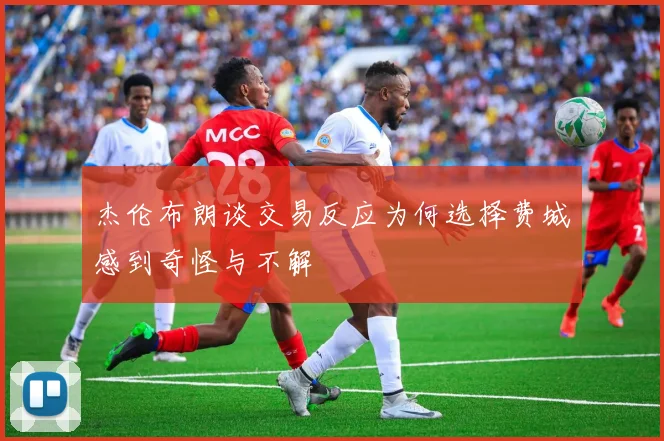 杰伦布朗谈交易反应为何选择费城感到奇怪与不解
