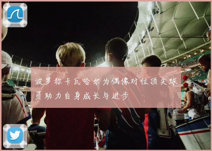 波罗称卡瓦哈尔为偶像对位顶尖球员助力自身成长与进步
