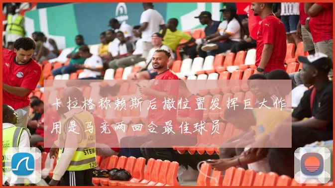 卡拉格称赖斯后撤位置发挥巨大作用是马竞两回合最佳球员