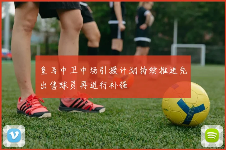 皇马中卫中场引援计划持续推进先出售球员再进行补强