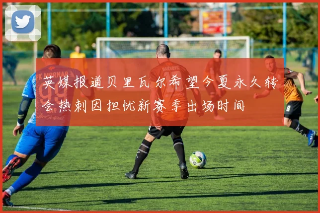 英媒报道贝里瓦尔希望今夏永久转会热刺因担忧新赛季出场时间