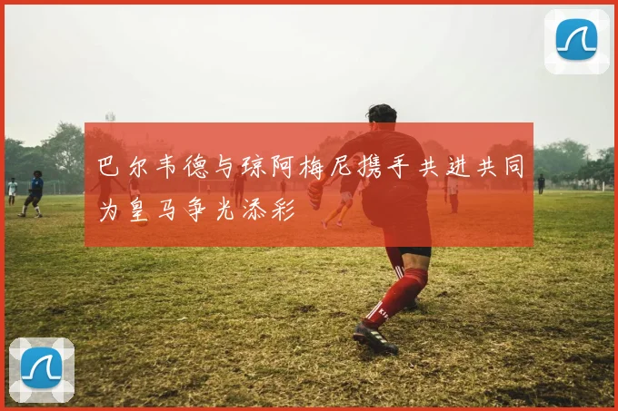 巴尔韦德与琼阿梅尼携手共进共同为皇马争光添彩