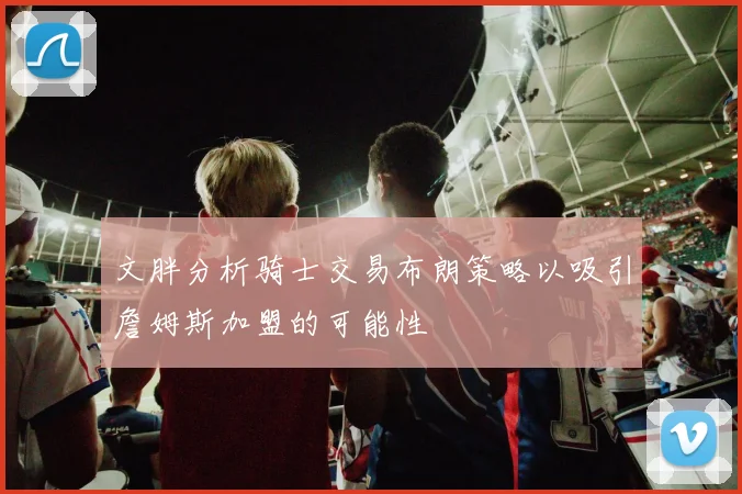 文胖分析骑士交易布朗策略以吸引詹姆斯加盟的可能性