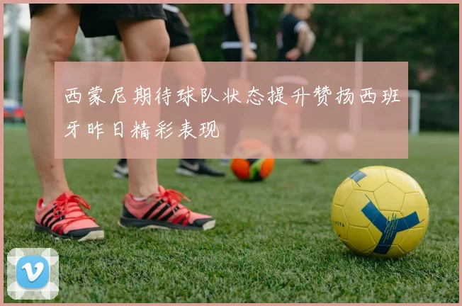 西蒙尼期待球队状态提升赞扬西班牙昨日精彩表现
