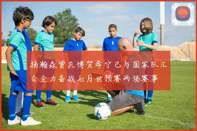 杨瀚森曾凡博贺希宁已与国家队汇合全力备战七月世预赛两场赛事